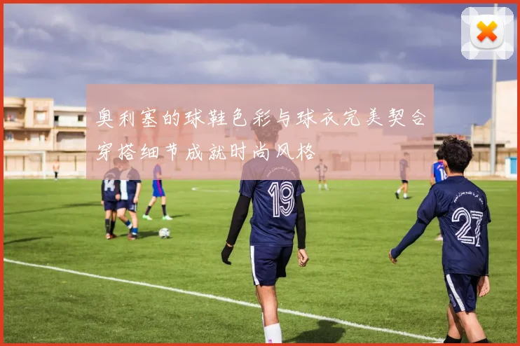 奥利塞的球鞋色彩与球衣完美契合穿搭细节成就时尚风格
