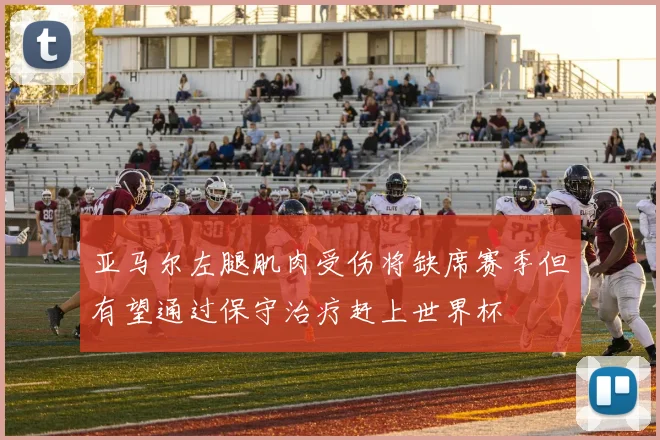 亚马尔左腿肌肉受伤将缺席赛季但有望通过保守治疗赶上世界杯