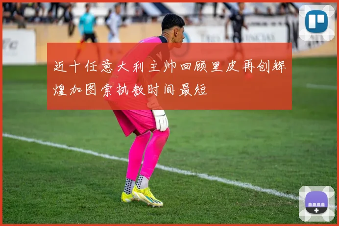 近十任意大利主帅回顾里皮再创辉煌加图索执教时间最短