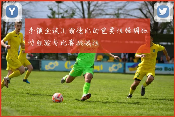 李镇全谈川渝德比的重要性强调独特经验与比赛挑战性