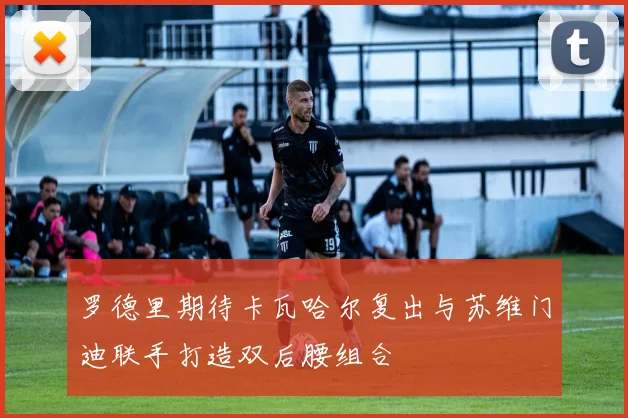 罗德里期待卡瓦哈尔复出与苏维门迪联手打造双后腰组合