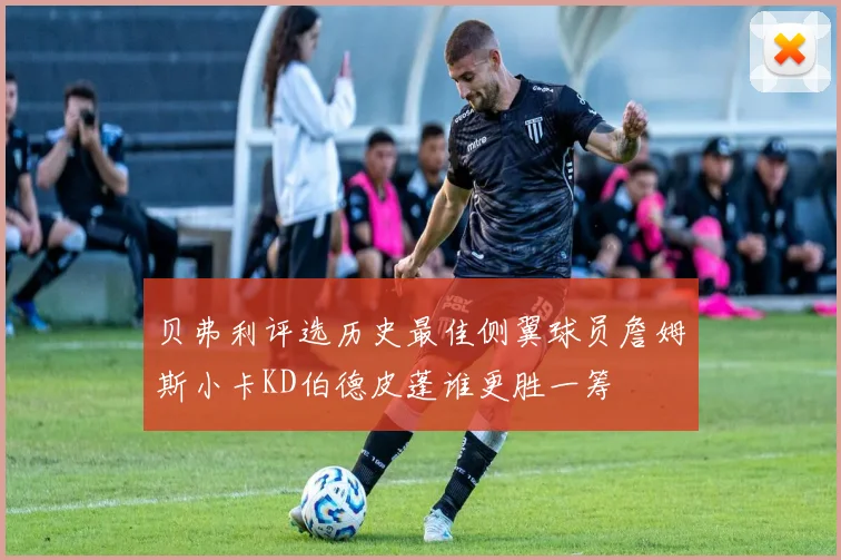 贝弗利评选历史最佳侧翼球员詹姆斯小卡KD伯德皮蓬谁更胜一筹