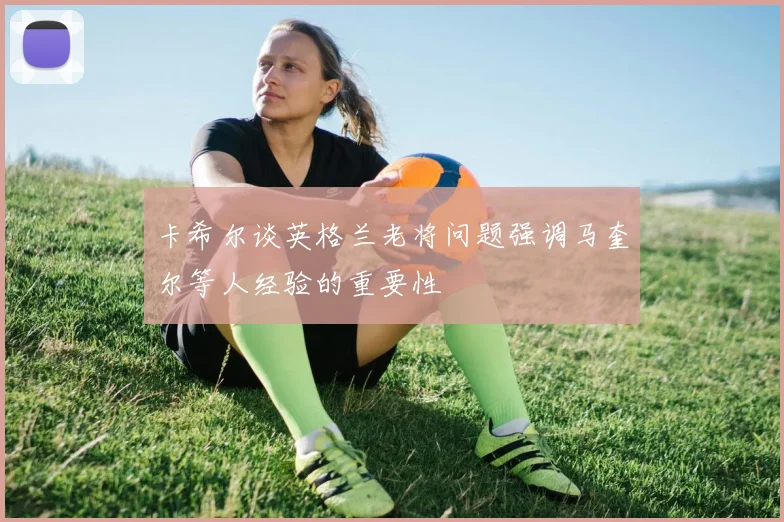 卡希尔谈英格兰老将问题强调马奎尔等人经验的重要性