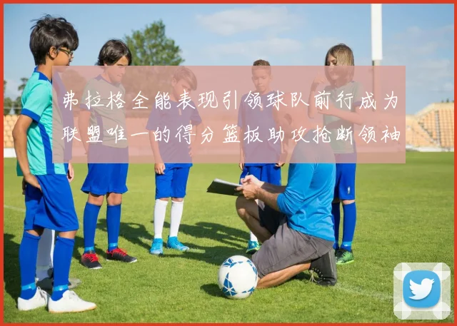 弗拉格全能表现引领球队前行成为联盟唯一的得分篮板助攻抢断领袖