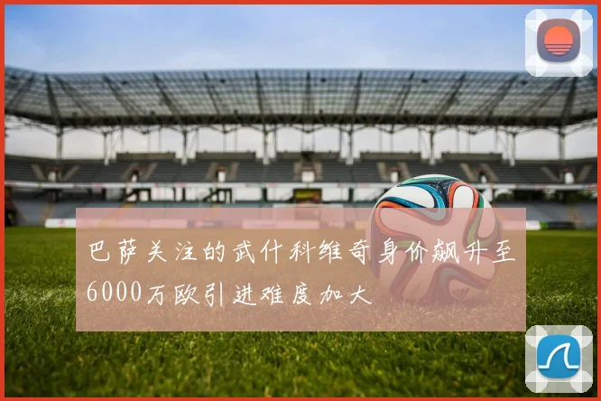 巴萨关注的武什科维奇身价飙升至6000万欧引进难度加大