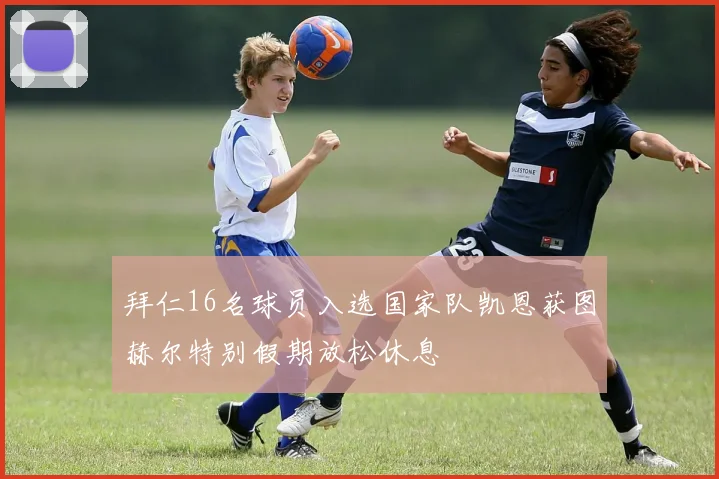 拜仁16名球员入选国家队凯恩获图赫尔特别假期放松休息