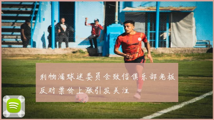 利物浦球迷委员会致信俱乐部老板反对票价上涨引发关注