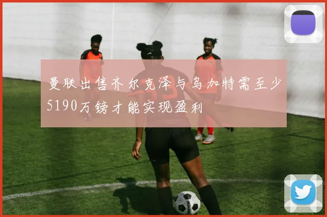 曼联出售齐尔克泽与乌加特需至少5190万镑才能实现盈利