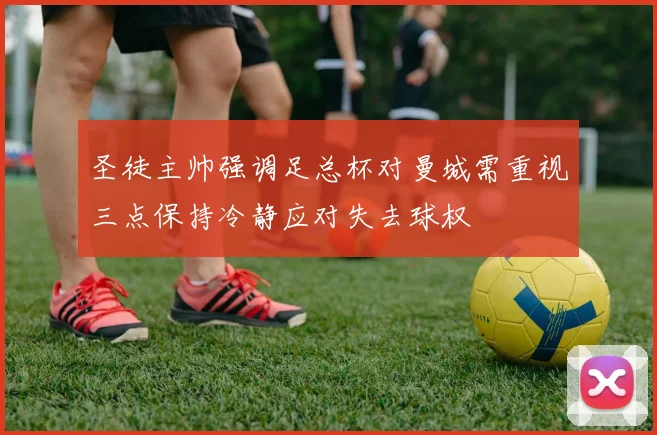 圣徒主帅强调足总杯对曼城需重视三点保持冷静应对失去球权