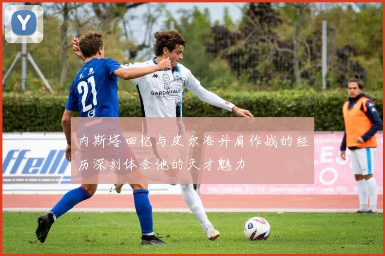 内斯塔回忆与皮尔洛并肩作战的经历深刻体会他的天才魅力