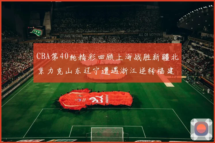 CBA第40轮精彩回顾上海战胜新疆北京力克山东辽宁遭遇浙江逆转福建逆袭广东