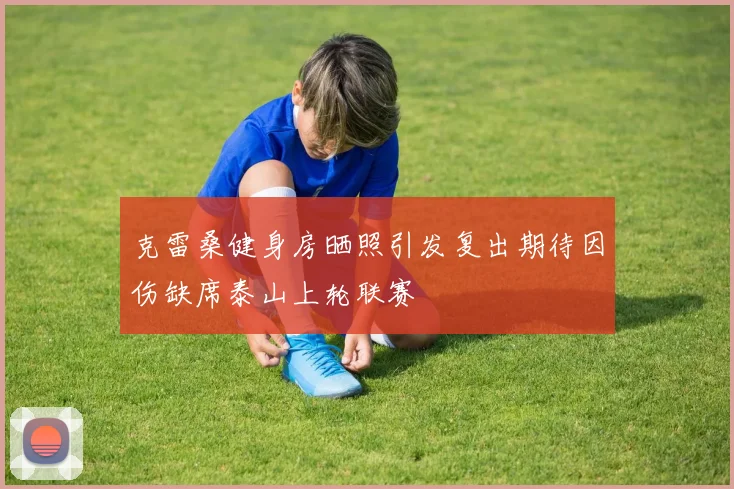 克雷桑健身房晒照引发复出期待因伤缺席泰山上轮联赛