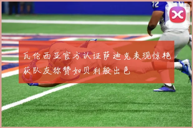 瓦伦西亚官方认证萨迪克表现惊艳获队友称赞如贝利般出色