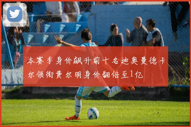 本赛季身价飙升前十名迪奥曼德卡尔领衔费尔明身价翻倍至1亿