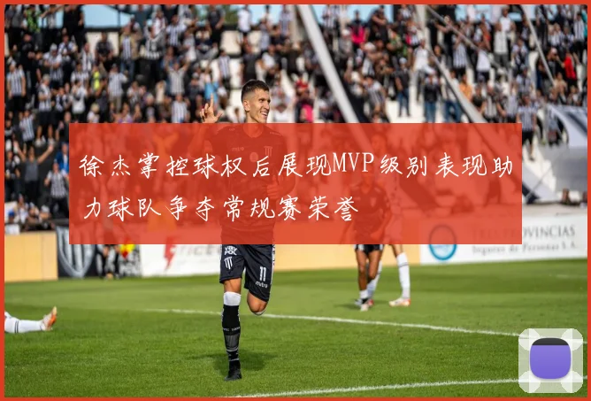 徐杰掌控球权后展现MVP级别表现助力球队争夺常规赛荣誉