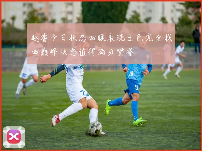 赵睿今日状态回暖表现出色完全找回巅峰状态值得满分赞誉