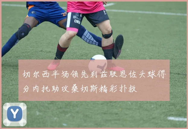 切尔西半场领先利兹联恩佐头球得分内托助攻桑切斯精彩扑救