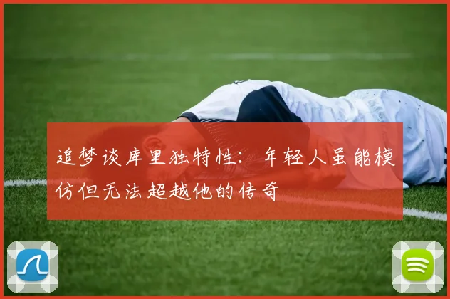 追梦谈库里独特性：年轻人虽能模仿但无法超越他的传奇
