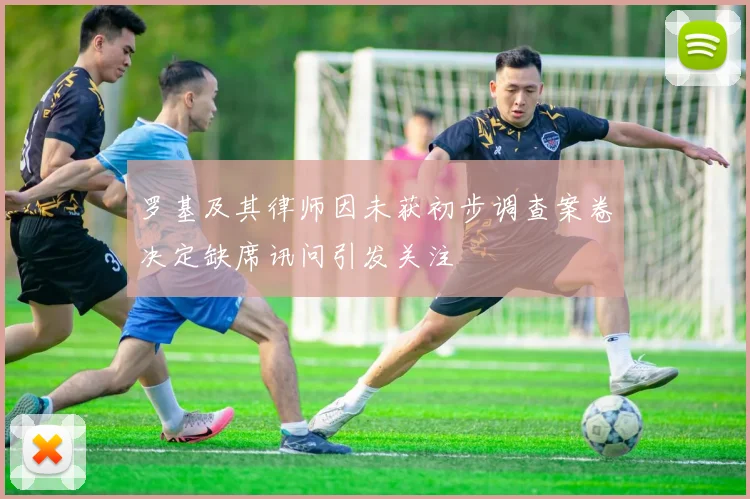 罗基及其律师因未获初步调查案卷决定缺席讯问引发关注