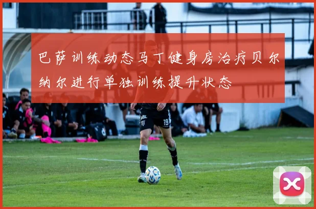 巴萨训练动态马丁健身房治疗贝尔纳尔进行单独训练提升状态